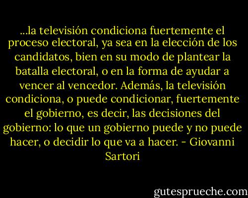 ...la televisión condiciona fuertemente el proceso electoral, ya sea en la elección de los candidatos, bien en su modo de plantear la batalla electoral, o en la forma de ayudar a vencer al vencedor. Además, la televisión condiciona, o puede condicionar, fuertemente el gobierno, es decir, las decisiones del gobierno: lo que un gobierno puede y no puede hacer, o decidir lo que va a hacer. - Giovanni Sartori