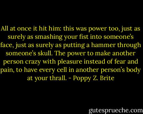 All at once it hit him: this was power too, just as surely as smashing your fist into someone’s face, just as surely as putting a hammer through someone’s skull. The power to make another person crazy with pleasure instead of fear and pain, to have every cell in another person’s body at your thrall. - Poppy Z. Brite