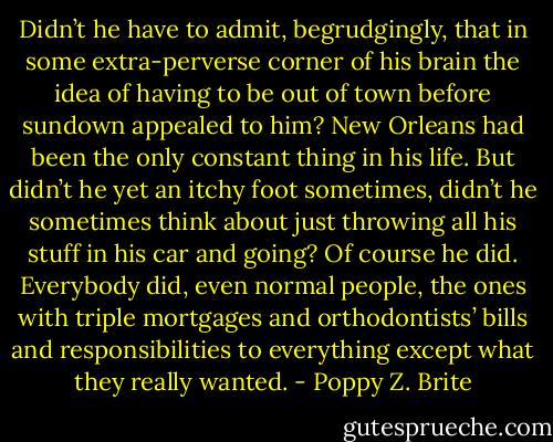 Didn’t he have to admit, begrudgingly, that in some extra-perverse corner of his brain the idea of having to be out of town before sundown appealed to him? New Orleans had been the only constant thing in his life. But didn’t he yet an itchy foot sometimes, didn’t he sometimes think about just throwing all his stuff in his car and going?<br />Of course he did. Everybody did, even normal people, the ones with triple mortgages and orthodontists’ bills and responsibilities to everything except what they really wanted. - Poppy Z. Brite