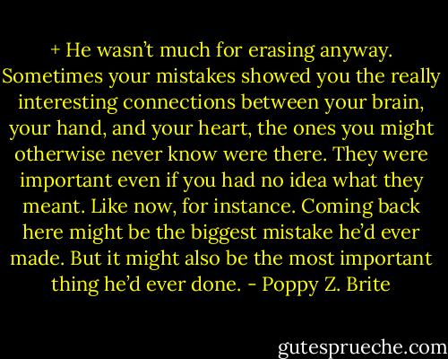 +<br />He wasn’t much for erasing anyway. Sometimes your mistakes showed you the really interesting connections between your brain, your hand, and your heart, the ones you might otherwise never know were there. They were important even if you had no idea what they meant.<br />Like now, for instance. Coming back here might be the biggest mistake he’d ever made. But it might also be the most important thing he’d ever done. - Poppy Z. Brite