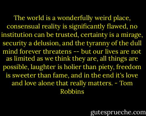 The world is a wonderfully weird place, consensual reality is significantly flawed, no institution can be trusted, certainty is a mirage, security a delusion, and the tyranny of the dull mind forever threatens -- but our lives are not as limited as we think they are, all things are possible, laughter is holier than piety, freedom is sweeter than fame, and in the end it's love and love alone that really matters. - Tom Robbins