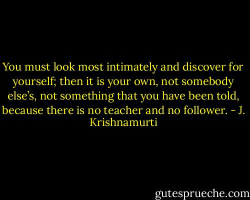 You must look most intimately and discover for yourself; then it is your own, not somebody else’s, not something that you have been told, because there is no teacher and no follower. - J. Krishnamurti