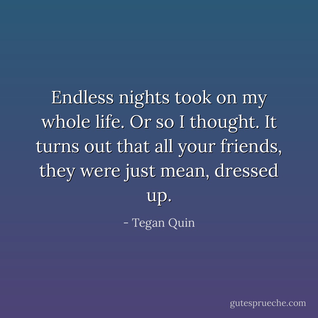 Endless nights took on my whole life. Or so I thought. It turns out that all your friends, they were just mean, dressed up. - Tegan Quin