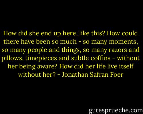 How did she end up here, like this? How could there have been so much - so many moments, so many people and things, so many razors and pillows, timepieces and subtle coffins - without her being aware? How did her life live itself without her? - Jonathan Safran Foer