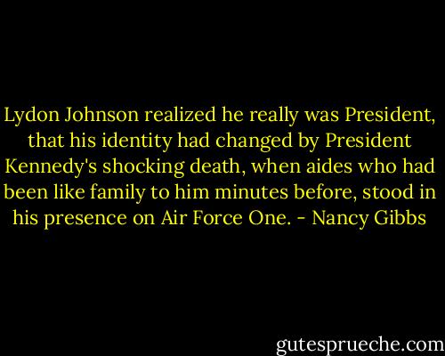 Lydon Johnson realized he really was President, that his identity had changed by President Kennedy's shocking death, when aides who had been like family to him minutes before, stood in his presence on Air Force One. - Nancy Gibbs