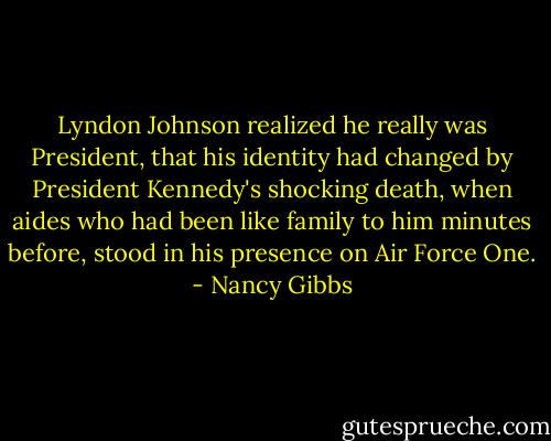 Lyndon Johnson realized he really was President, that his identity had changed by President Kennedy's shocking death, when aides who had been like family to him minutes before, stood in his presence on Air Force One. - Nancy Gibbs