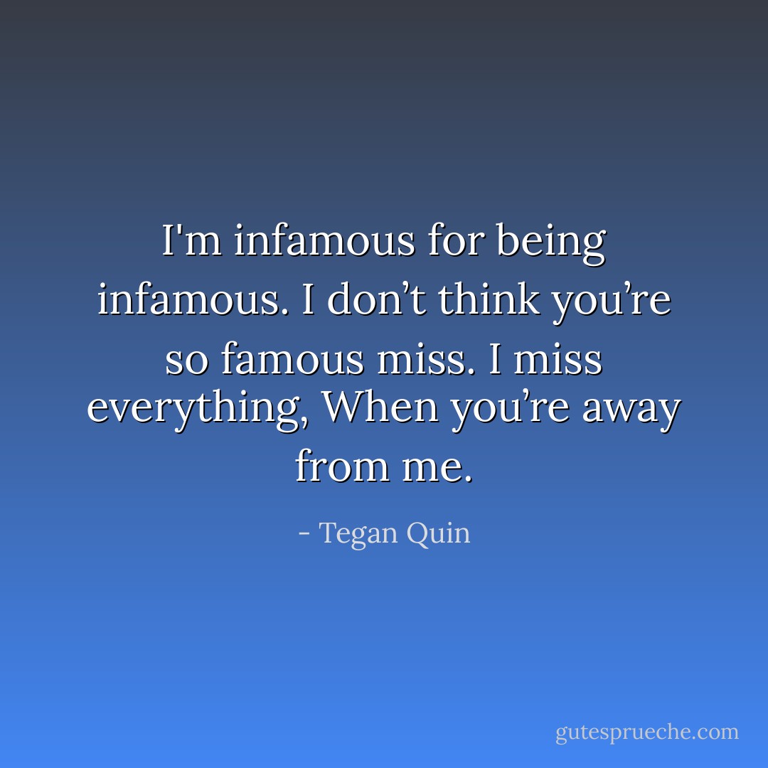 I'm infamous for being infamous. I don’t think you’re so famous miss. I miss everything, When you’re away from me. - Tegan Quin