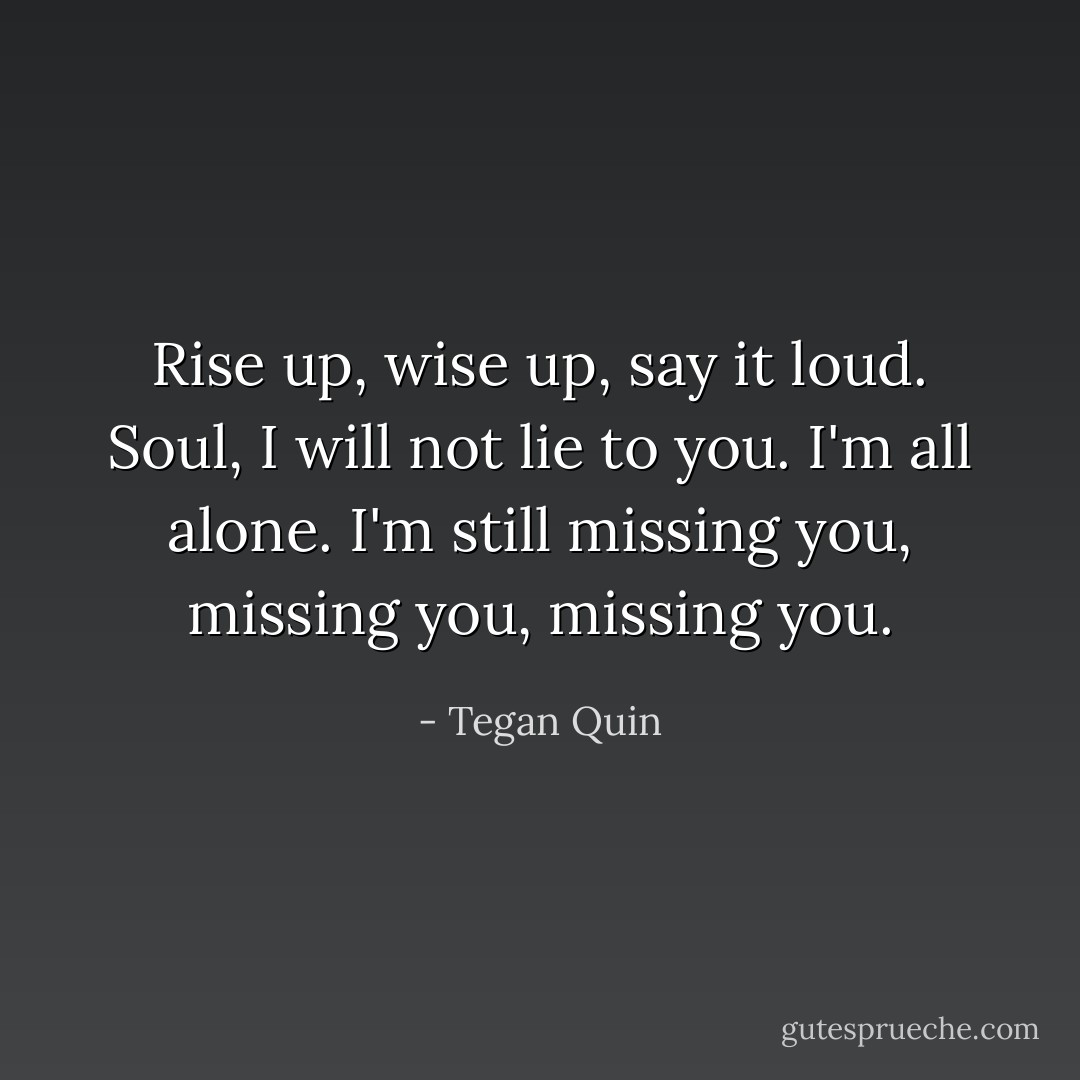 Rise up, wise up, say it loud. Soul, I will not lie to you. I'm all alone. I'm still missing you, missing you, missing you. - Tegan Quin