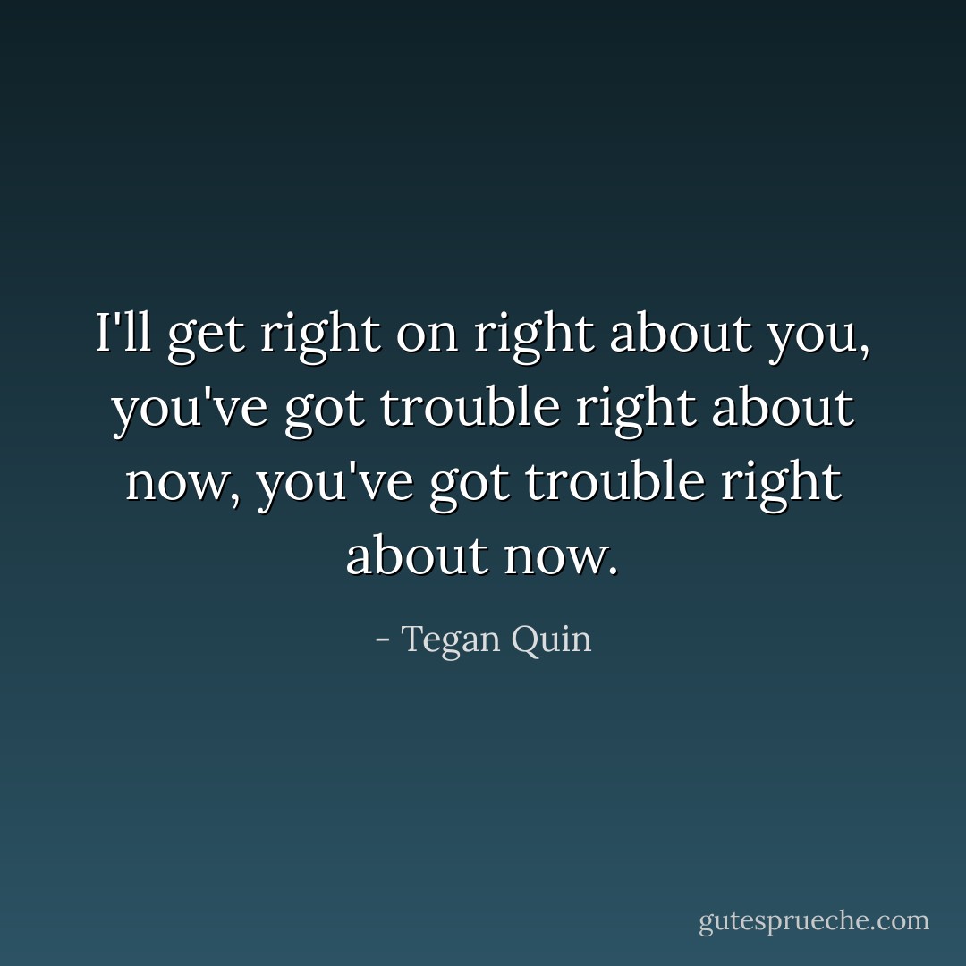 I'll get right on right about you, you've got trouble right about now, you've got trouble right about now. - Tegan Quin
