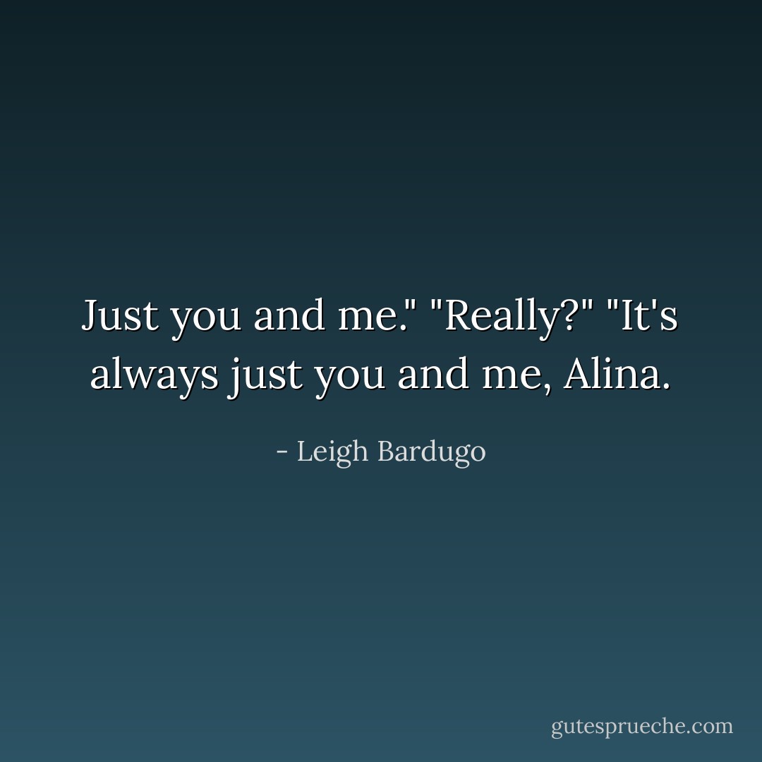 Just you and me."<br />"Really?"<br />"It's always just you and me, Alina. - Leigh Bardugo