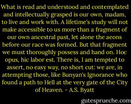 What is read and understood and contemplated and intellectually grasped is our own, madam, to live and work with. A lifetime's study will not make accessible to us more than a fragment of our own ancestral past, let alone the aeons before our race was formed. But that fragment we must thoroughly possess and hand on. Hoc opus, hic labor est. There is, I am tempted to assert, no easy way, no short cut: we are, in attempting those, like Bunyan's Ignorance who found a path to Hell at the very gate of the City of Heaven. - A.S. Byatt