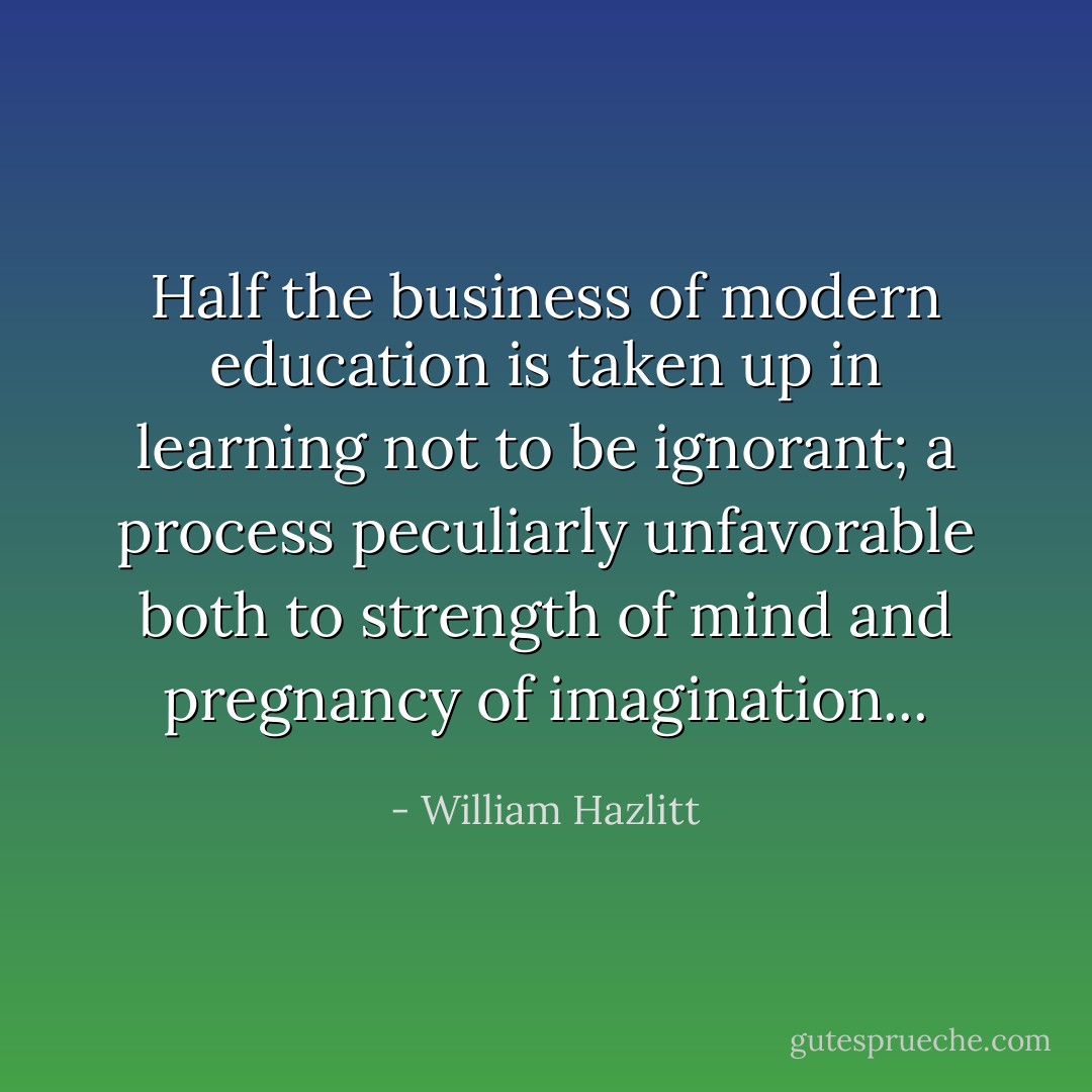 Half the business of modern education is taken up in learning not to be ignorant; a process peculiarly unfavorable both to strength of mind and pregnancy of imagination... - William Hazlitt