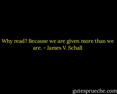Why read? Because we are given more than we are. - James V. Schall