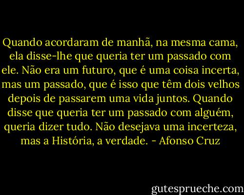 Quando acordaram de manhã, na mesma cama, ela disse-lhe que queria ter um passado com ele. Não era um futuro, que é uma coisa incerta, mas um passado, que é isso que têm dois velhos depois de passarem uma vida juntos. Quando disse que queria ter um passado com alguém, queria dizer tudo. Não desejava uma incerteza, mas a História, a verdade. - Afonso Cruz