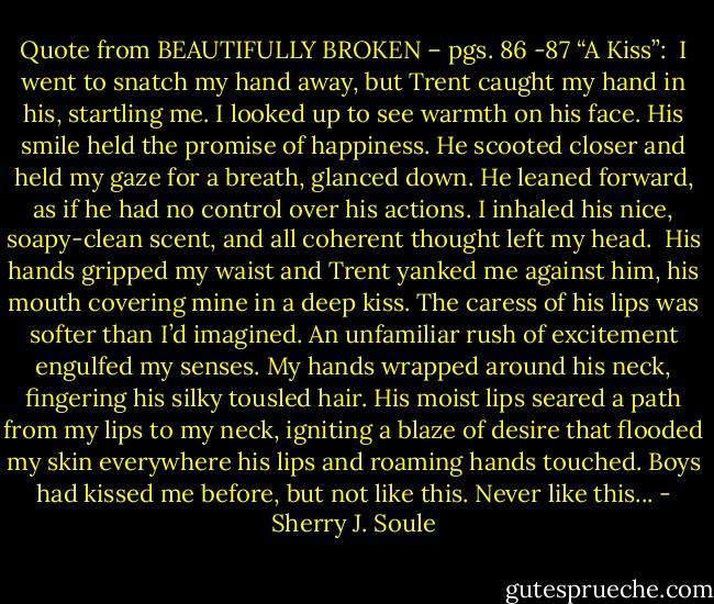 Quote from BEAUTIFULLY BROKEN – pgs. 86 -87 “A Kiss”:<br /><br />I went to snatch my hand away, but Trent caught my hand in his, startling me. I looked up to see warmth on his face. His smile held the promise of happiness. He scooted closer and held my gaze for a breath, glanced down. He leaned forward, as if he had no control over his actions. I inhaled his nice, soapy-clean scent, and all coherent thought left my head.<br /><br />His hands gripped my waist and Trent yanked me against him, his mouth covering mine in a deep kiss. The caress of his lips was softer than I’d imagined. An unfamiliar rush of excitement engulfed my senses. My hands wrapped around his neck, fingering his silky tousled hair. His moist lips seared a path from my lips to my neck, igniting a blaze of desire that flooded my skin everywhere his lips and roaming hands touched. Boys had kissed me before, but not like this. Never like this... - Sherry J. Soule