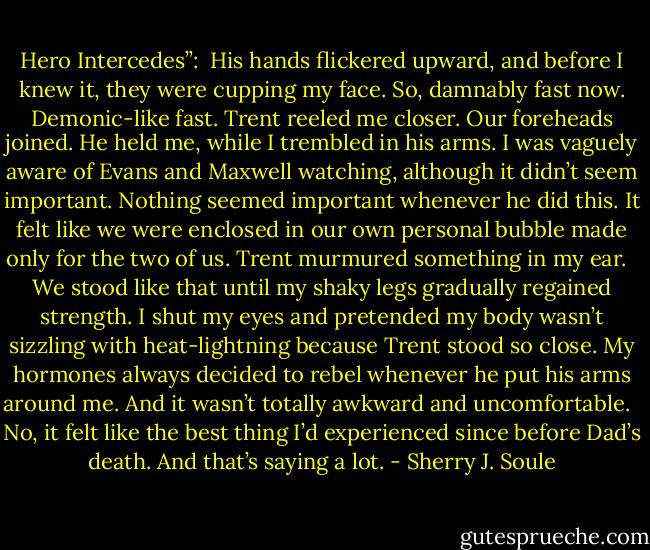 Hero Intercedes”:<br /><br />His hands flickered upward, and before I knew it, they were cupping my face. So, damnably fast now. Demonic-like fast. Trent reeled me closer. Our foreheads joined. He held me, while I trembled in his arms. I was vaguely aware of Evans and Maxwell watching, although it didn’t seem important. Nothing seemed important whenever he did this. It felt like we were enclosed in our own personal bubble made only for the two of us. Trent murmured something in my ear. <br /><br />We stood like that until my shaky legs gradually regained strength. I shut my eyes and pretended my body wasn’t sizzling with heat-lightning because Trent stood so close. My hormones always decided to rebel whenever he put his arms around me. And it wasn’t totally awkward and uncomfortable. <br /><br />No, it felt like the best thing I’d experienced since before Dad’s death. And that’s saying a lot. - Sherry J. Soule