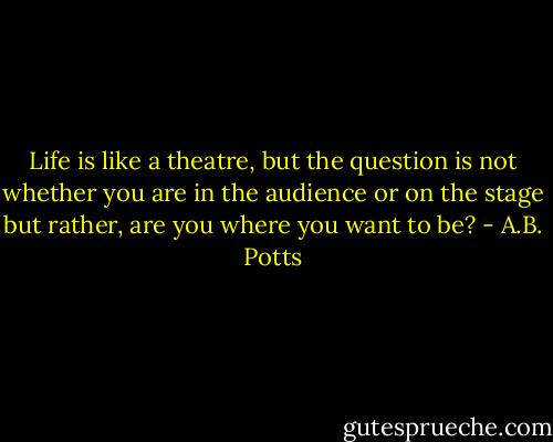 Life is like a theatre, but the question is not whether you are in the audience or on the stage but rather, are you where you want to be? - A.B. Potts