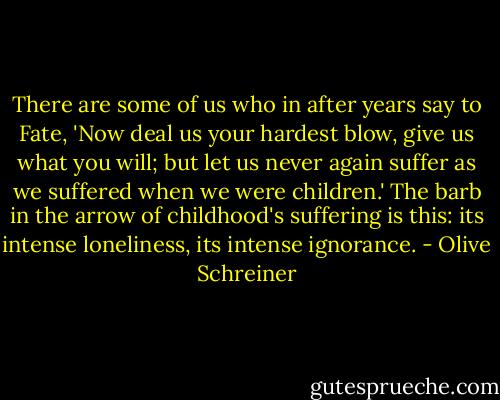 There are some of us who in after years say to Fate, 'Now deal us your hardest blow, give us what you will; but let us never again suffer as we suffered when we were children.' The barb in the arrow of childhood's suffering is this: its intense loneliness, its intense ignorance. - Olive Schreiner