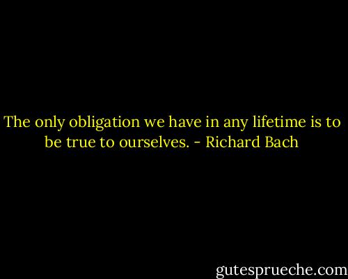 The only obligation we have in any lifetime is to be true to ourselves. - Richard Bach