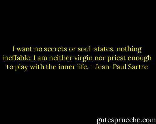 I want no secrets or soul-states, nothing ineffable; I am neither<br />virgin nor priest enough to play with the inner life. - Jean-Paul Sartre