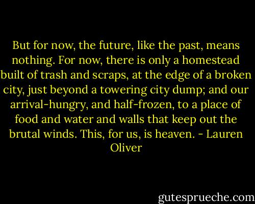 But for now, the future, like the past, means nothing. For now, there is only a homestead built of trash and scraps, at the edge of a broken city, just beyond a towering city dump; and our arrival-hungry, and half-frozen, to a place of food and water and walls that keep out the brutal winds. This, for us, is heaven. - Lauren Oliver