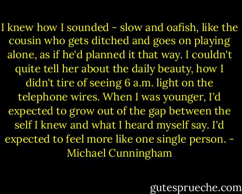 I knew how I sounded - slow and oafish, like the cousin who gets ditched and goes on playing alone, as if he'd planned it that way. I couldn't quite tell her about the daily beauty, how I didn't tire of seeing 6 a.m. light on the telephone wires. When I was younger, I'd expected to grow out of the gap between the self I knew and what I heard myself say. I'd expected to feel more like one single person. - Michael Cunningham