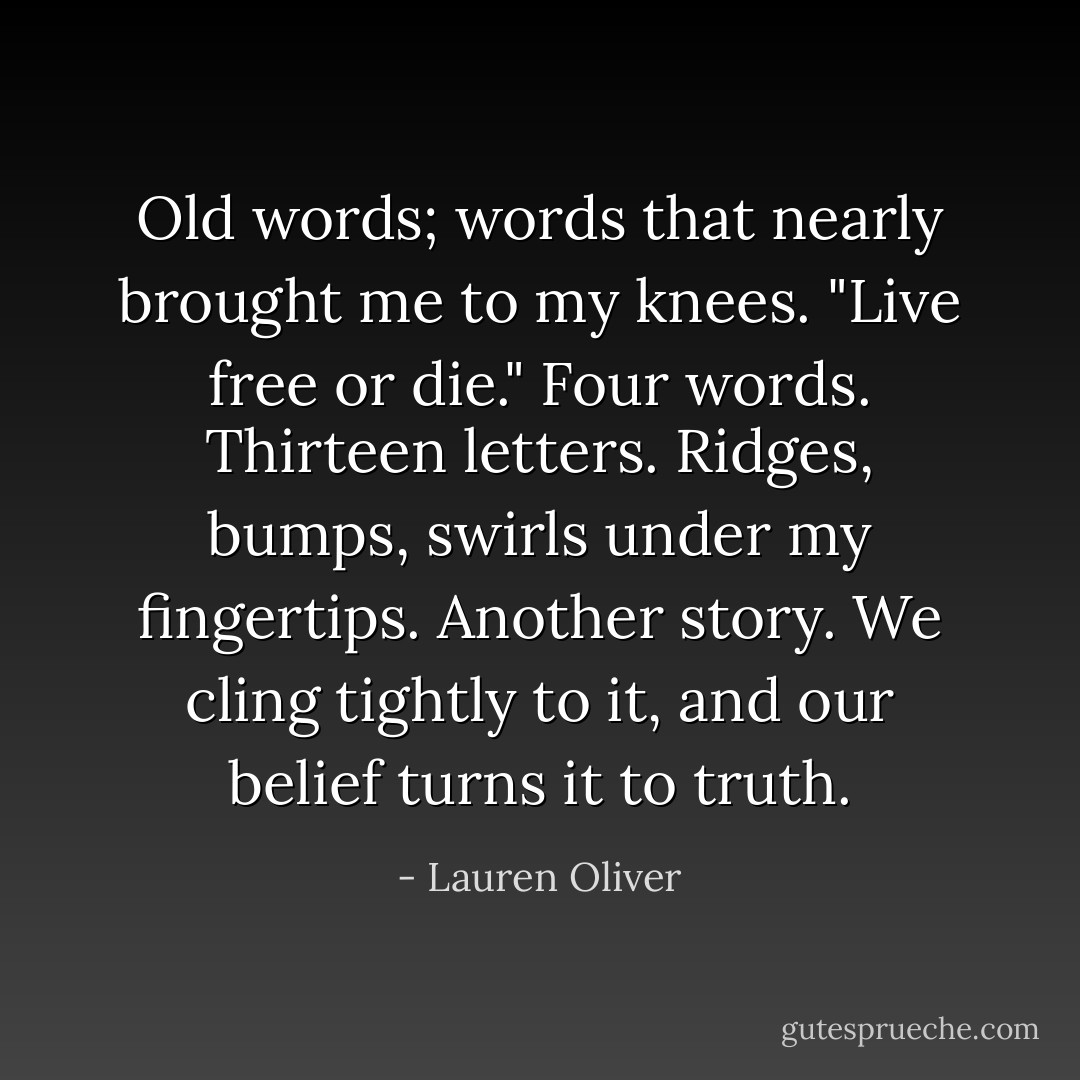 Old words; words that nearly brought me to my knees.<br />"Live free or die."<br />Four words. Thirteen letters. Ridges, bumps, swirls under my fingertips.<br />Another story. We cling tightly to it, and our belief turns it to truth. - Lauren Oliver