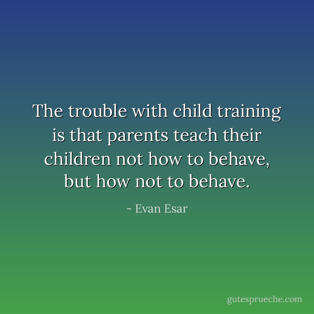 The trouble with child training is that parents teach their children not how to behave, but how not to behave. - Evan Esar