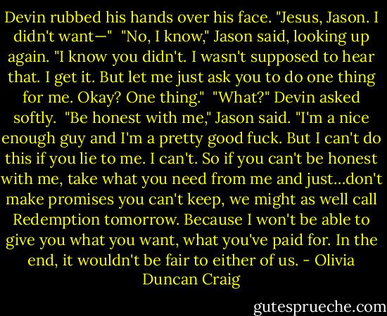 Devin rubbed his hands over his face. "Jesus, Jason. I didn't want—"<br /> "No, I know," Jason said, looking up again. "I know you didn't. I wasn't supposed to hear that. I get it. But let me just ask you to do one thing for me. Okay? One thing."<br /> "What?" Devin asked softly.<br /> "Be honest with me," Jason said. "I'm a nice enough guy and I'm a pretty good fuck. But I can't do this if you lie to me. I can't. So if you can't be honest with me, take what you need from me and just…don't make promises you can't keep, we might as well call Redemption tomorrow. Because I won't be able to give you what you want, what you've paid for. In the end, it wouldn't be fair to either of us. - Olivia Duncan Craig