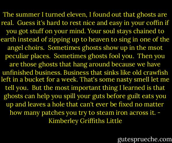 The summer I turned eleven, I found out that ghosts are real.<br /> Guess it's hard to rest nice and easy in your coffin if you got stuff on your mind. Your soul stays chained to earth instead of zipping up to heaven to sing in one of the angel choirs.<br /> Sometimes ghosts show up in the msot peculiar places.<br /> Sometimes ghosts fool you.<br /> Then you are those ghosts that hang around because we have unfinished business. Business that sinks like old crawfish left in a bucket for a week. That's some nasty smell let me tell you.<br /> But the most important thing I learned is that ghosts can help you spill your guts before guilt eats you up and leaves a hole that can't ever be fixed no matter how many patches you try to steam iron across it. - Kimberley Griffiths Little