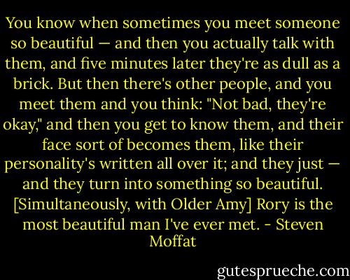 You know when sometimes you meet someone so beautiful — and then you actually talk with them, and five minutes later they're as dull as a brick. But then there's other people, and you meet them and you think: "Not bad, they're okay," and then you get to know them, and their face sort of becomes them, like their personality's written all over it; and they just — and they turn into something so beautiful. [Simultaneously, with Older Amy] Rory is the most beautiful man I've ever met. - Steven Moffat