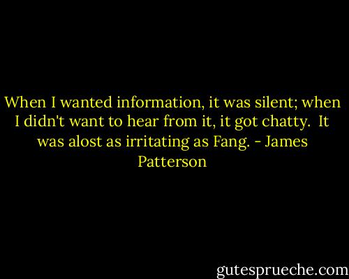 When I wanted information, it was silent; when I didn't want to hear from it, it got chatty. <br />It was alost as irritating as Fang. - James Patterson
