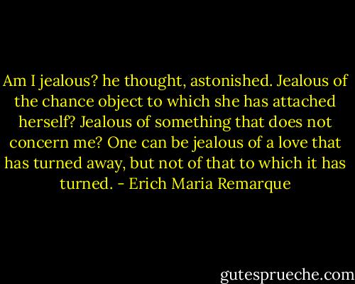 Am I jealous? he thought, astonished. Jealous of the chance object to which she has attached herself? Jealous of something that does not concern me? One can be jealous of a love that has turned away, but not of that to which it has turned. - Erich Maria Remarque
