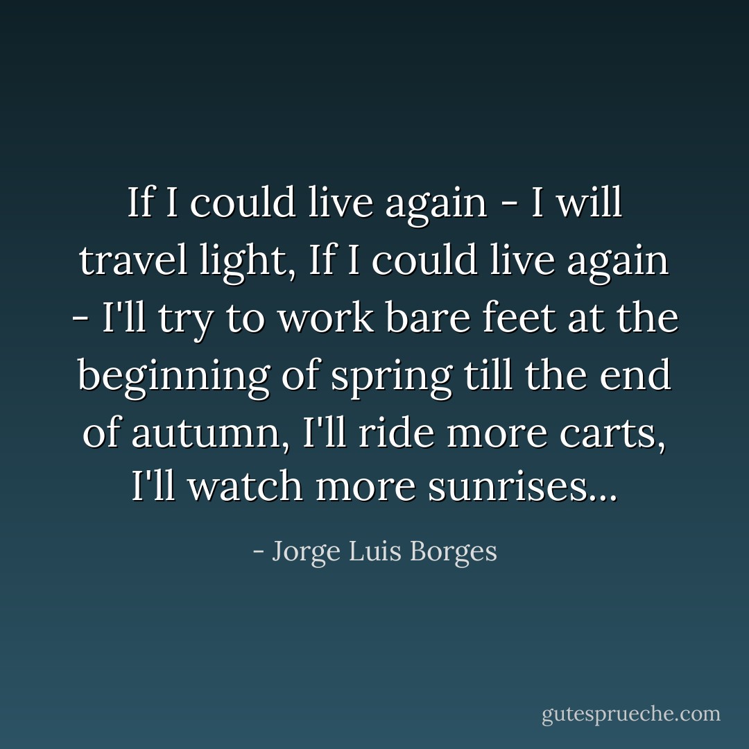 If I could live again - I will travel light,<br />If I could live again - I'll try to work bare feet<br />at the beginning of spring till<br />the end of autumn,<br />I'll ride more carts,<br />I'll watch more sunrises... - Jorge Luis Borges