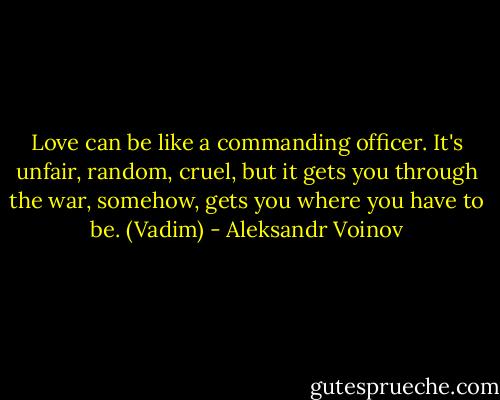 Love can be like a commanding officer. It's unfair, random, cruel, but it gets you through the war, somehow, gets you where you have to be. (Vadim) - Aleksandr Voinov
