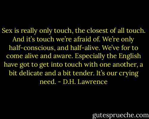 Sex is really only touch, the closest of all touch. And it’s touch we’re afraid of. We’re only half-conscious, and half-alive. We’ve for to come alive and aware. Especially the English have got to get into touch with one another, a bit delicate and a bit tender. It’s our crying need. - D.H. Lawrence