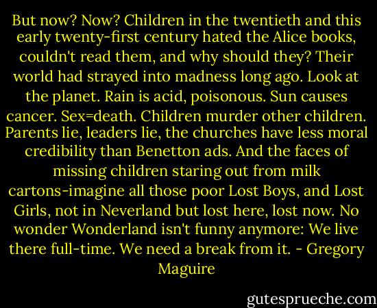 But now? Now? Children in the twentieth and this early twenty-first century hated the Alice books, couldn't read them, and why should they? Their world had strayed into madness long ago. Look at the planet. Rain is acid, poisonous. Sun causes cancer. Sex=death. Children murder other children. Parents lie, leaders lie, the churches have less moral credibility than Benetton ads.<br />And the faces of missing children staring out from milk cartons-imagine all those poor Lost Boys, and Lost Girls, not in Neverland but lost here, lost now. No wonder Wonderland isn't funny anymore: We live there full-time. We need a break from it. - Gregory Maguire