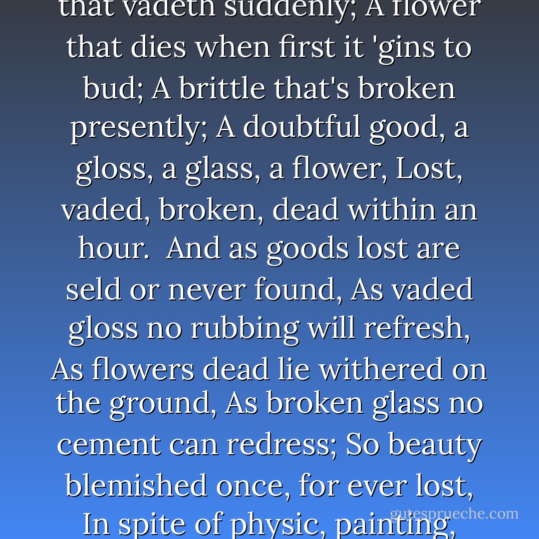 Beauty is but a vain and doubtful good;<br />A shining gloss that vadeth suddenly;<br />A flower that dies when first it 'gins to bud;<br />A brittle that's broken presently;<br />A doubtful good, a gloss, a glass, a flower,<br />Lost, vaded, broken, dead within an hour.<br /><br />And as goods lost are seld or never found,<br />As vaded gloss no rubbing will refresh,<br />As flowers dead lie withered on the ground,<br />As broken glass no cement can redress;<br />So beauty blemished once, for ever lost,<br />In spite of physic, painting, pain and cost. - William Shakespeare