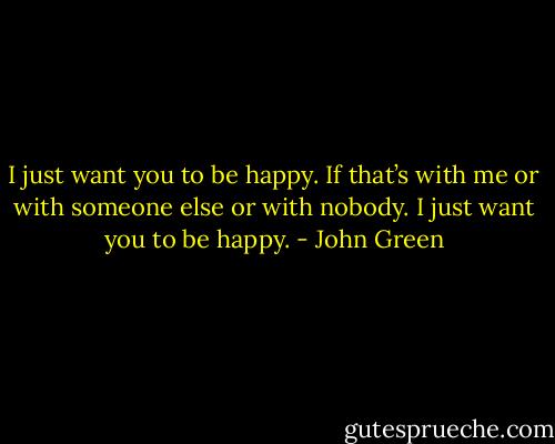 I just want you to be happy. If that’s with me or with someone else or with nobody. I just want you to be happy. - John Green