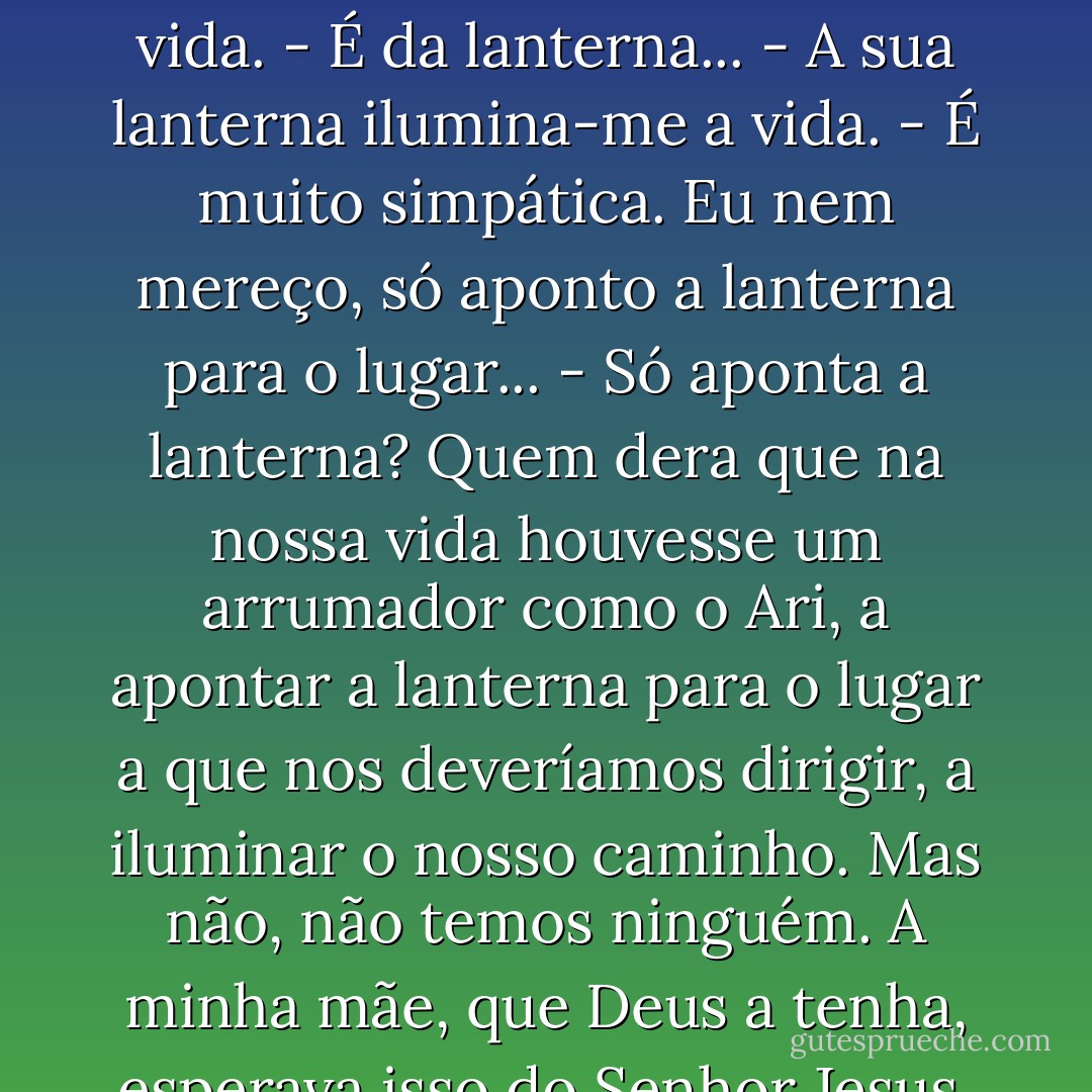 - Ari, quando o vejo, lá no escuro (abro sempre uma fresta nos cortinados para espreitar), é uma luz na minha vida.<br />- É da lanterna...<br />- A sua lanterna ilumina-me a vida.<br />- É muito simpática. Eu nem mereço, só aponto a lanterna para o lugar...<br />- Só aponta a lanterna? Quem dera que na nossa vida houvesse um arrumador como o Ari, a apontar a lanterna para o lugar a que nos deveríamos dirigir, a iluminar o nosso caminho. Mas não, não temos ninguém. A minha mãe, que Deus a tenha, esperava isso do Senhor Jesus, mas nunca lhe vi a lanterna nem o vi arrumar coisa nenhuma. - Afonso Cruz