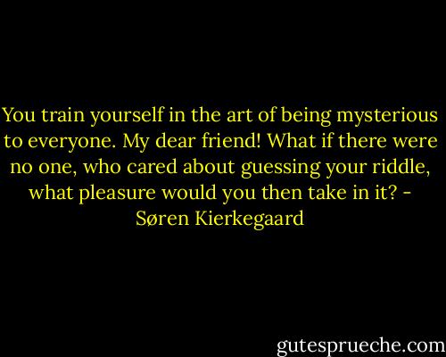 You train yourself in the art of being mysterious to everyone. My dear friend! What if there were no one, who cared about guessing your riddle, what pleasure would you then take in it? - Søren Kierkegaard