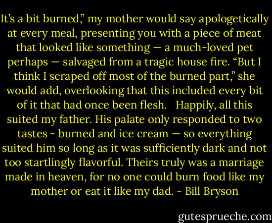 It’s a bit burned,” my mother would say apologetically at every meal, presenting you with a piece of meat that looked like something — a much-loved pet perhaps — salvaged from a tragic house fire. “But I think I scraped off most of the burned part,” she would add, overlooking that this included every bit of it that had once been flesh. <br /><br />Happily, all this suited my father. His palate only responded to two tastes - burned and ice cream — so everything suited him so long as it was sufficiently dark and not too startlingly flavorful. Theirs truly was a marriage made in heaven, for no one could burn food like my mother or eat it like my dad. - Bill Bryson