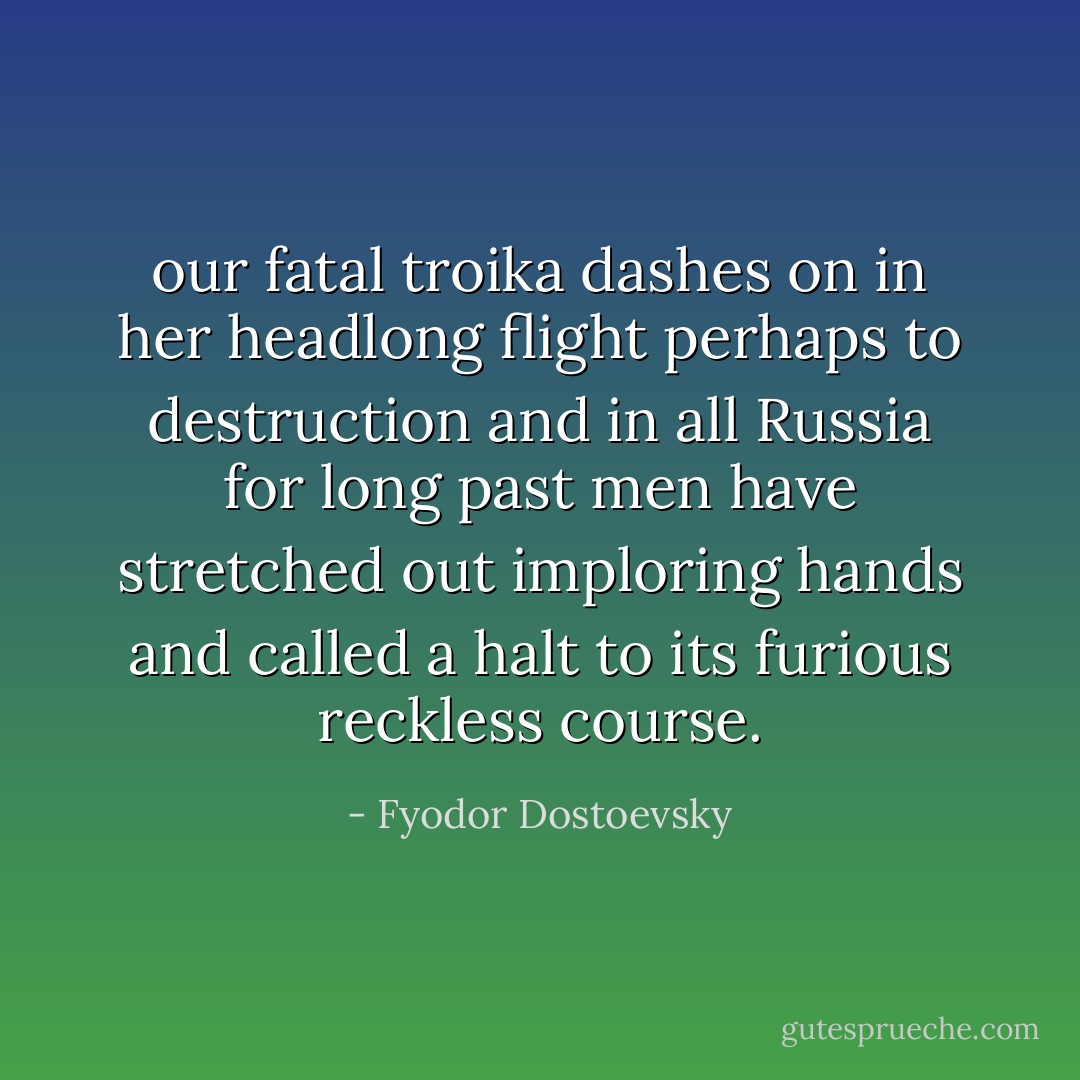 our fatal troika dashes on in her headlong flight perhaps to destruction and in all Russia for long past men have stretched out imploring hands and called a halt to its furious reckless course. - Fyodor Dostoevsky