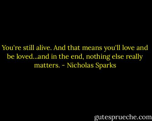 You're still alive. And that means you'll love and be loved...and in the end, nothing else really matters. - Nicholas Sparks