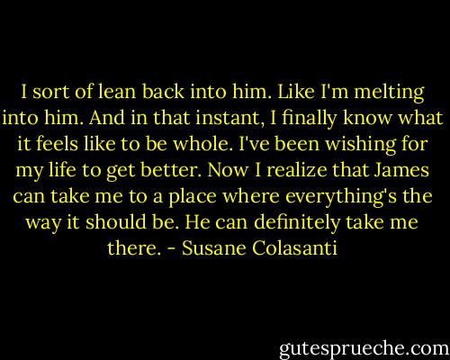 I sort of lean back into him. Like I'm melting into him. And in that instant, I finally know what it feels like to be whole. I've been wishing for my life to get better. Now I realize that James can take me to a place where everything's the way it should be. He can definitely take me there. - Susane Colasanti