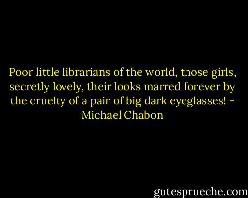 Poor little librarians of the world, those girls, secretly lovely, their looks marred forever by the cruelty of a pair of big dark eyeglasses! - Michael Chabon