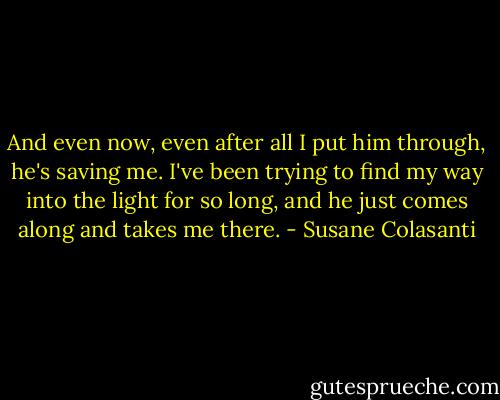 And even now, even after all I put him through, he's saving me. I've been trying to find my way into the light for so long, and he just comes along and takes me there. - Susane Colasanti