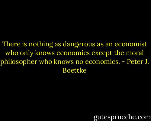 There is nothing as dangerous as an economist who only knows economics except the moral philosopher who knows no economics. - Peter J. Boettke