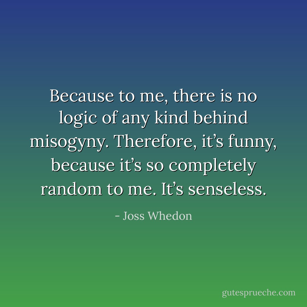 Because to me, there is no logic of any kind behind misogyny. Therefore, it’s funny, because it’s so completely random to me. It’s senseless. - Joss Whedon