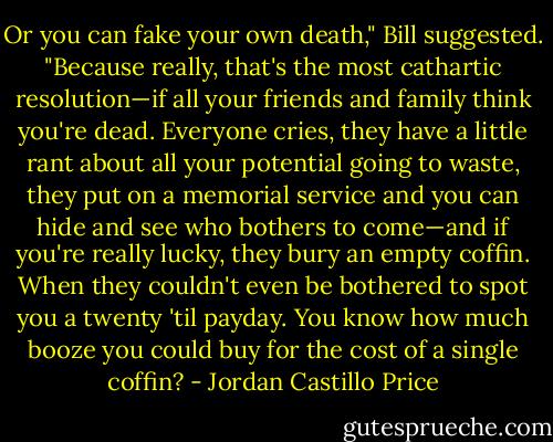 Or you can fake your own death," Bill suggested.<br />"Because really, that's the most cathartic resolution—if all your friends and family think you're dead. Everyone cries, they have a little rant about all your potential going to waste, they put on a memorial service and you can hide and see who bothers to come—and if you're really lucky, they bury an empty coffin. When they couldn't even be bothered to spot you a twenty 'til payday. You know how much booze you could buy for the cost of a single coffin? - Jordan Castillo Price